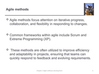 Agile methods
 Agile methods focus attention on iterative progress,
collaboration, and flexibility in responding to changes.
 Common frameworks within agile include Scrum and
Extreme Programming (XP).
 These methods are often utilized to improve efficiency
and adaptability in projects, ensuring that teams can
quickly respond to feedback and evolving requirements.
3
Chapter 3 Agile software development
 