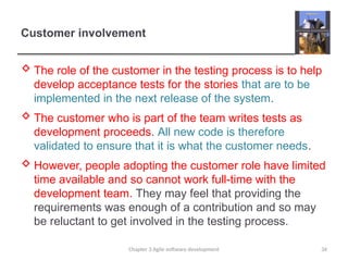 Customer involvement
 The role of the customer in the testing process is to help
develop acceptance tests for the stories that are to be
implemented in the next release of the system.
 The customer who is part of the team writes tests as
development proceeds. All new code is therefore
validated to ensure that it is what the customer needs.
 However, people adopting the customer role have limited
time available and so cannot work full-time with the
development team. They may feel that providing the
requirements was enough of a contribution and so may
be reluctant to get involved in the testing process.
Chapter 3 Agile software development 34
 