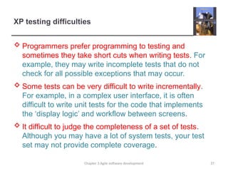 XP testing difficulties
 Programmers prefer programming to testing and
sometimes they take short cuts when writing tests. For
example, they may write incomplete tests that do not
check for all possible exceptions that may occur.
 Some tests can be very difficult to write incrementally.
For example, in a complex user interface, it is often
difficult to write unit tests for the code that implements
the ‘display logic’ and workflow between screens.
 It difficult to judge the completeness of a set of tests.
Although you may have a lot of system tests, your test
set may not provide complete coverage.
Chapter 3 Agile software development 37
 