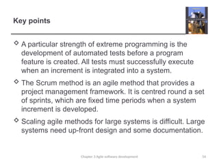 Key points
 A particular strength of extreme programming is the
development of automated tests before a program
feature is created. All tests must successfully execute
when an increment is integrated into a system.
 The Scrum method is an agile method that provides a
project management framework. It is centred round a set
of sprints, which are fixed time periods when a system
increment is developed.
 Scaling agile methods for large systems is difficult. Large
systems need up-front design and some documentation.
54
Chapter 3 Agile software development
 