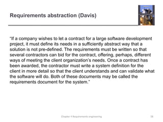 Requirements abstraction (Davis)
“If a company wishes to let a contract for a large software development
project, it must define its needs in a sufficiently abstract way that a
solution is not pre-defined. The requirements must be written so that
several contractors can bid for the contract, offering, perhaps, different
ways of meeting the client organization’s needs. Once a contract has
been awarded, the contractor must write a system definition for the
client in more detail so that the client understands and can validate what
the software will do. Both of these documents may be called the
requirements document for the system.”
58
Chapter 4 Requirements engineering
 