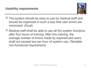 Usability requirements
 The system should be easy to use by medical staff and
should be organized in such a way that user errors are
minimized. (Goal)
 Medical staff shall be able to use all the system functions
after four hours of training. After this training, the
average number of errors made by experienced users
shall not exceed two per hour of system use. (Testable
non-functional requirement)
73
Chapter 4 Requirements engineering
 