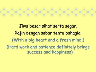 Jiwa besar sihat serta segar, Rajin dengan sabar tentu bahagia.(With a big heart and a fresh mind,)(Hard work and patience definitely brings success and happiness)