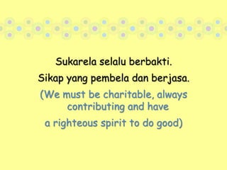 Sukarela selalu berbakti.Sikap yang pembela dan berjasa.(We must be charitable, always contributing and havea righteous spirit to do good)