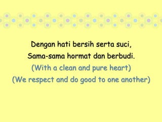 Dengan hati bersih serta suci,Sama-sama hormat dan berbudi.(With a clean and pure heart)(We respect and do good to one another)