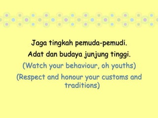 Jaga tingkah pemuda-pemudi.Adat dan budaya junjung tinggi. (Watch your behaviour, oh youths)(Respect and honour your customs and traditions)