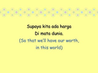 Supaya kita ada harga Di mata dunia. (So that we’ll have our worth, in this world)