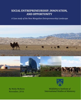 1
SOCIAL ENTREPRENEURSHIP, INNOVATION,
AND OPPORTUNITY
A Case study of the New Mongolian Entrepreneurship Landscape
By Molly McKeon
November, 2016
 