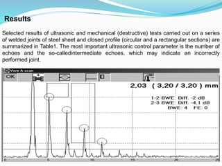 Results
Selected results of ultrasonic and mechanical (destructive) tests carried out on a series
of welded joints of steel sheet and closed profile (circular and a rectangular sections) are
summarized in Table1. The most important ultrasonic control parameter is the number of
echoes and the so-calledintermediate echoes, which may indicate an incorrectly
performed joint.
 