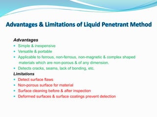 Advantages
 Simple & inexpensive
 Versatile & portable
 Applicable to ferrous, non-ferrous, non-magnetic & complex shaped
materials which are non-porous & of any dimension.
 Detects cracks, seams, lack of bonding, etc.
Limitations
 Detect surface flaws
 Non-porous surface for material
 Surface cleaning before & after inspection
 Deformed surfaces & surface coatings prevent detection
 