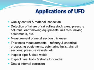  Quality control & material inspection
 Detection of failure of rail rolling stock axes, pressure
columns, earthmoving equipments, mill rolls, mixing
equipments, etc.
 Measurement of metal section thickness
 Thickness measurements – refinery & chemical
processing equipments, submarine hulls, aircraft
sections, pressure vessels, etc.
 Inspect pipe & plate welds
 Inspect pins, bolts & shafts for cracks
 Detect internal corrosion
 