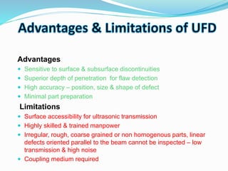Advantages
 Sensitive to surface & subsurface discontinuities
 Superior depth of penetration for flaw detection
 High accuracy – position, size & shape of defect
 Minimal part preparation
Limitations
 Surface accessibility for ultrasonic transmission
 Highly skilled & trained manpower
 Irregular, rough, coarse grained or non homogenous parts, linear
defects oriented parallel to the beam cannot be inspected – low
transmission & high noise
 Coupling medium required
 