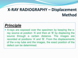 Principle
 X-rays are exposed over the specimen by keeping the x-
ray source at position ‘A’ and then at ‘B’ by displacing the
source through a certain distance. The images are
recorded at positions ‘A’ and ‘B’. From the displacements
of the x-ray tube and the images, the exact position of the
defect can be determined.
 