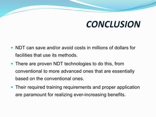  NDT can save and/or avoid costs in millions of dollars for
facilities that use its methods.
 There are proven NDT technologies to do this, from
conventional to more advanced ones that are essentially
based on the conventional ones.
 Their required training requirements and proper application
are paramount for realizing ever-increasing benefits.
 