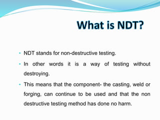 • NDT stands for non-destructive testing.
• In other words it is a way of testing without
destroying.
• This means that the component- the casting, weld or
forging, can continue to be used and that the non
destructive testing method has done no harm.
 