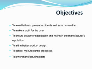  To avoid failures, prevent accidents and save human life.
 To make a profit for the user.
 To ensure customer satisfaction and maintain the manufacturer's
reputation.
 To aid in better product design.
 To control manufacturing processes.
 To lower manufacturing costs
 