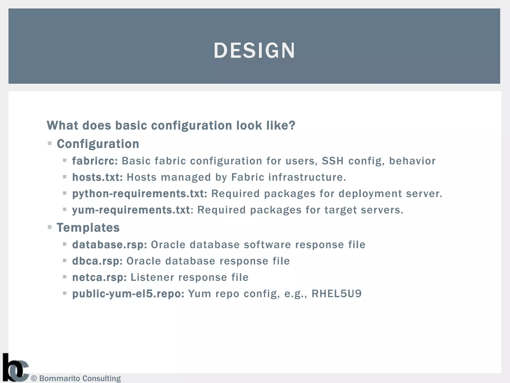 DESIGN


   What does basic configuration look like?
    Configuration
          fabricrc: Basic fabric configuration for users, SSH config, behavior
          hosts.txt: Hosts managed by Fabric infrastructure.
          python-requirements.txt: Required packages for deployment server.
          yum-requirements.txt: Required packages for target servers.
    Templates
          database.rsp: Oracle database software response file
          dbca.rsp: Oracle database response file
          netca.rsp: Listener response file
          public-yum-el5.repo: Yum repo config, e.g., RHEL5U9




© Bommarito Consulting
 