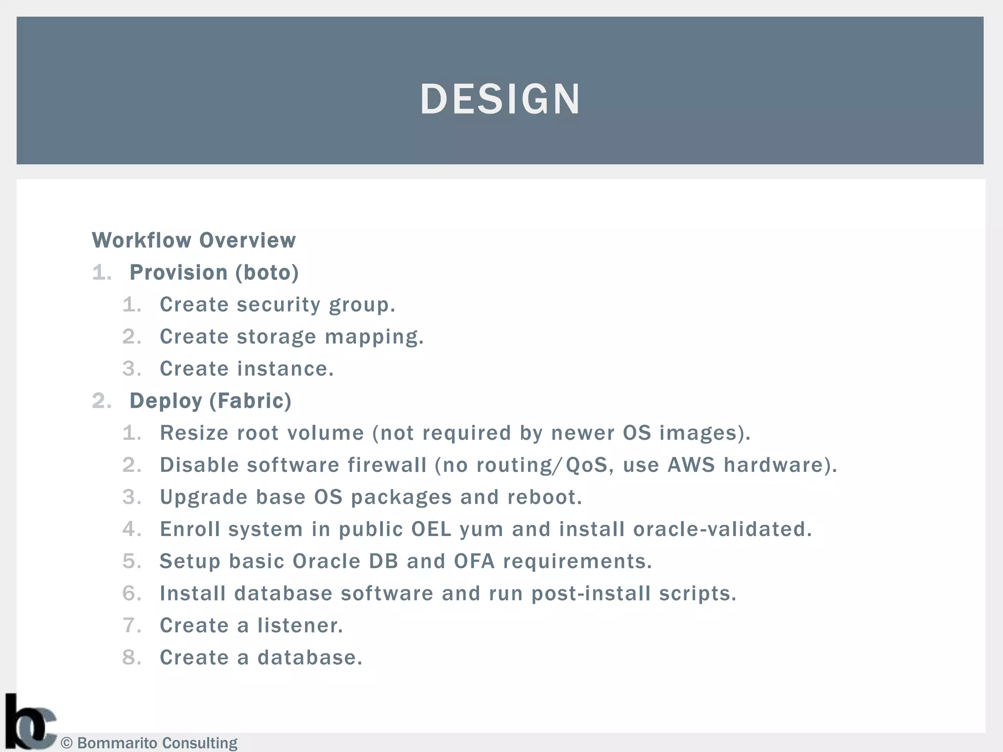 DESIGN

   Workflow Overview
   1. Provision (boto)
      1. Create security group.
      2. Create storage mapping.
      3. Create instance.
   2. Deploy (Fabric)
      1. Resize root volume (not required by newer OS images).
      2. Disable software firewall (no routing/ QoS, use AWS hardware).
      3. Upgrade base OS packages and reboot.
      4. Enroll system in public OEL yum and install oracle -validated.
      5. Setup basic Oracle DB and OFA requirements.
      6. Install database software and run post-install scripts.
      7. Create a listener.
      8. Create a database.


© Bommarito Consulting
 
