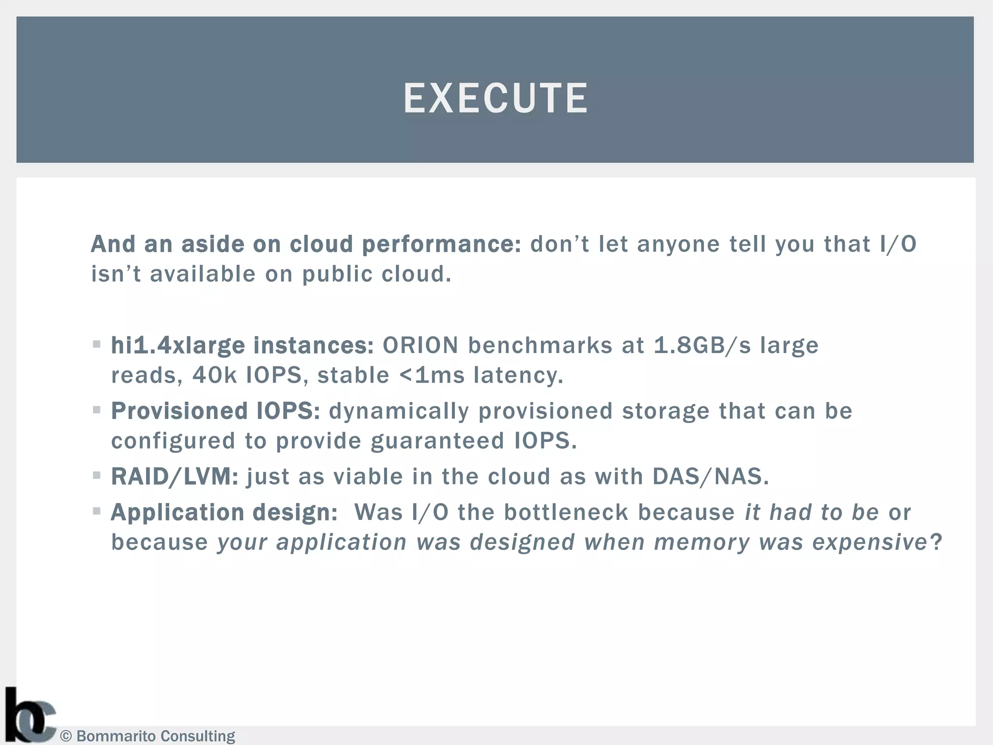 EXECUTE


   And an aside on cloud performance: don’t let anyone tell you that I/O
   isn’t available on public cloud.

    hi1.4xlarge instances: ORION benchmarks at 1.8GB/s large
     reads, 40k IOPS, stable <1ms latency.
    Provisioned IOPS: dynamically provisioned storage that can be
     configured to provide guaranteed IOPS.
    RAID/LVM: just as viable in the cloud as with DAS/NAS.
    Application design: Was I/O the bottleneck because it had to be or
     because your application was designed when memory was expensive ?




© Bommarito Consulting
 