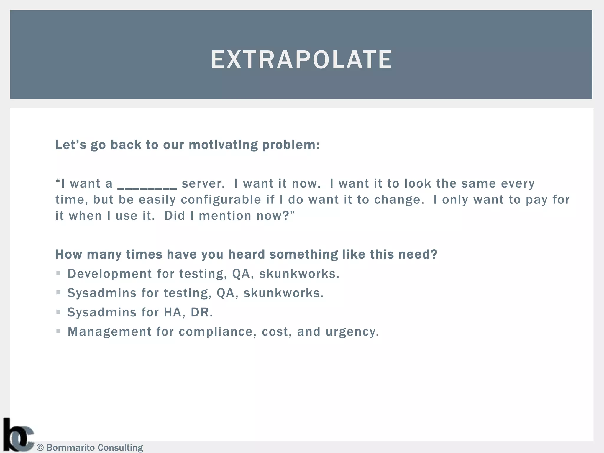 EXTRAPOLATE

   Let’s go back to our motivating problem:

   “I want a ________ server. I want it now. I want it to look the same every
   time, but be easily configurable if I do want it to change. I only want to pay for
   it when I use it. Did I mention now?”

   How many times have you heard something like this need?
    Development for testing, QA, skunkworks.
    Sysadmins for testing, QA, skunkworks.
    Sysadmins for HA, DR.
    Management for compliance, cost, and urgency.




© Bommarito Consulting
 
