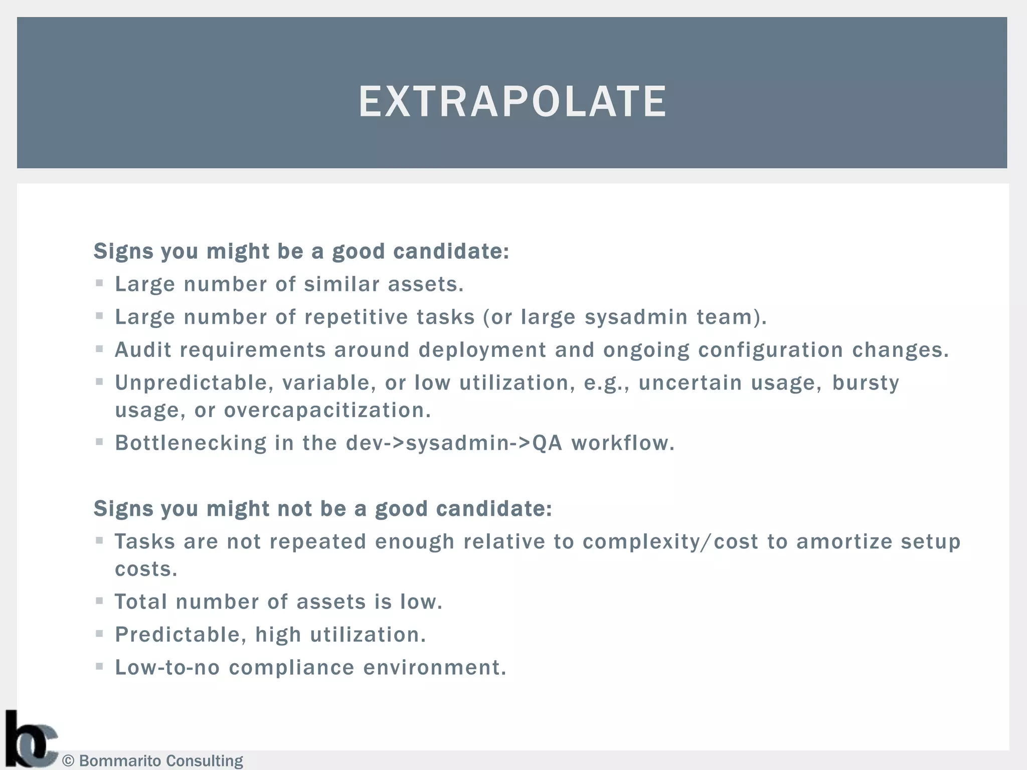 EXTRAPOLATE


   Signs you might be a good candidate:
    Large number of similar assets.
    Large number of repetitive tasks (or large sysadmin team).
    Audit requirements around deployment and ongoing configuration changes.
    Unpredictable, variable, or low utilization, e.g., uncertain usage, bursty
     usage, or overcapacitization.
    Bottlenecking in the dev->sysadmin->QA workflow.

   Signs you might not be a good candidate:
    Tasks are not repeated enough relative to complexity/cost to amortize setup
     costs.
    Total number of assets is low.
    Predictable, high utilization.
    Low-to-no compliance environment.



© Bommarito Consulting
 