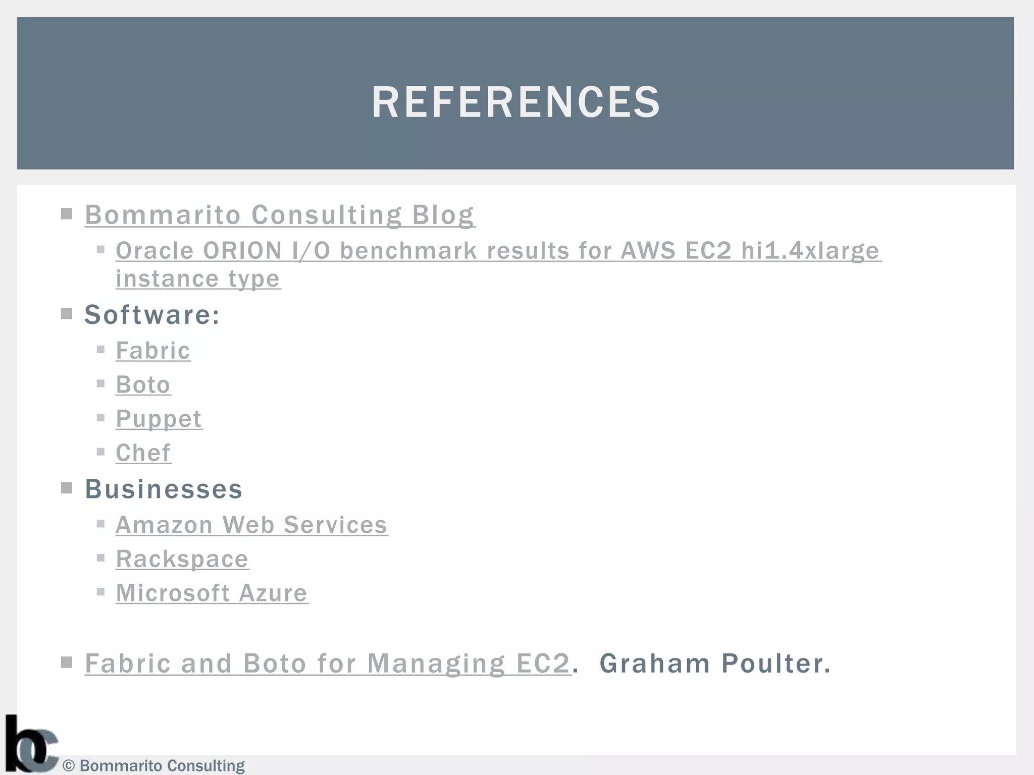 REFERENCES

 Bommarito Consulting Blog
    Oracle ORION I/O benchmark results for AWS EC2 hi1.4xlarge
     instance type
 Software:
      Fabric
      Boto
      Puppet
      Chef
 Businesses
    Amazon Web Services
    Rackspace
    Microsoft Azure

 Fabric and Boto for Managing EC2. Graham Poulter.


© Bommarito Consulting
 