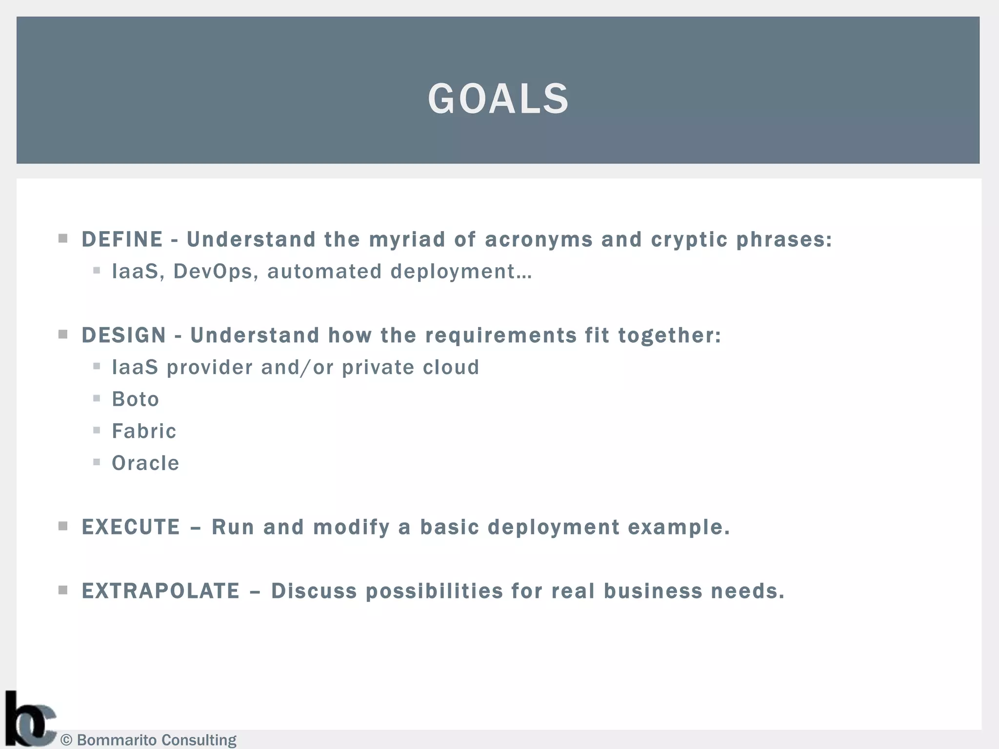 GOALS

 DEF INE - Under stand the myriad of acronyms and cr yptic phrases:
    IaaS, DevOps, automated deployment…

 DESIGN - Under stand how the requirements fit together:
    IaaS provider and/or private cloud
    Boto
    Fabric
    Oracle

 EXECUTE – Run and modify a basic deployment example.

 EXTRAPOLATE – Discuss possibilities for real business needs.




© Bommarito Consulting
 