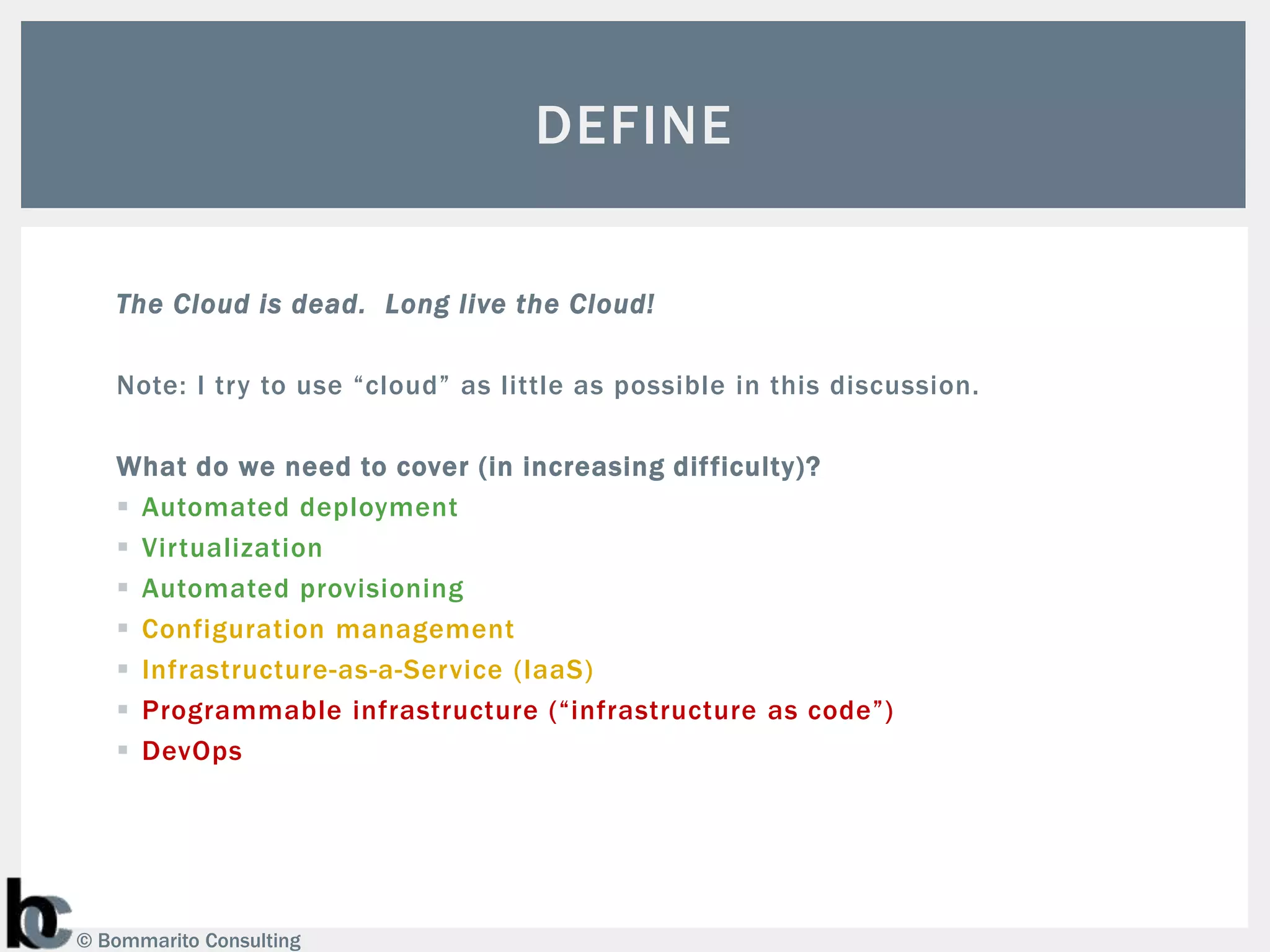 DEFINE

   The Cloud is dead. Long live the Cloud!

   Note: I try to use “cloud” as little as possible in this discussion.

   What do we need to cover (in increasing difficulty)?
    Automated deployment
    Virtualization
    Automated provisioning
    Configuration management
    Infrastructure-as-a-Service (IaaS)
    Programmable infrastructure (“infrastructure as code”)
    DevOps




© Bommarito Consulting
 