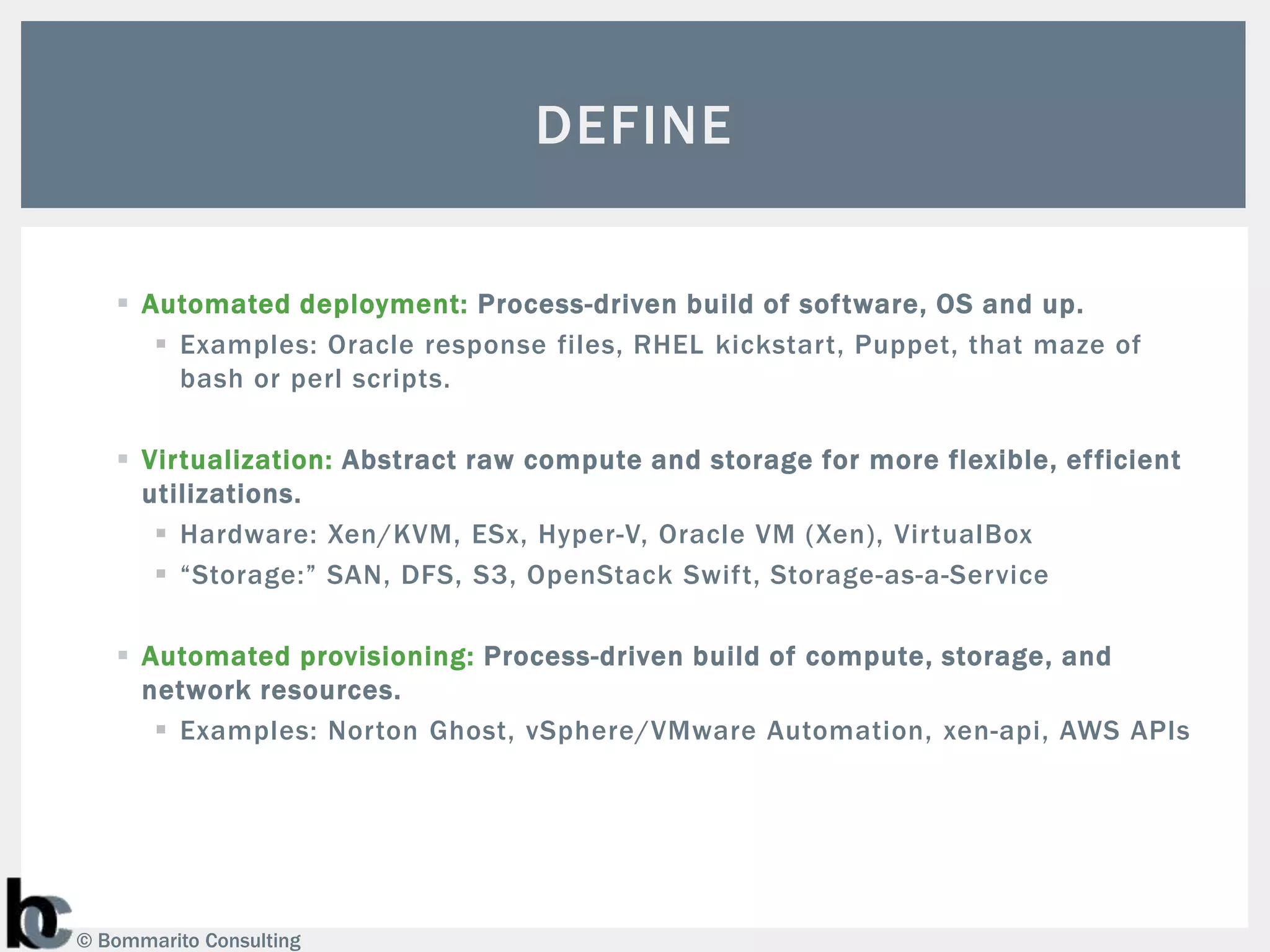 DEFINE

    Automated deployment: Process-driven build of software, OS and up.
       Examples: Oracle response files, RHEL kickstart, Puppet, that maze of
        bash or perl scripts.

    Virtualization: Abstract raw compute and storage for more flexible, efficient
     utilizations.
       Hardware: Xen/KVM, ESx, Hyper-V, Oracle VM (Xen), VirtualBox
       “Storage:” SAN, DFS, S3, OpenStack Swift, Storage-as-a-Service

    Automated provisioning: Process-driven build of compute, storage, and
     network resources.
       Examples: Norton Ghost, vSphere/VMware Automation, xen-api, AWS APIs




© Bommarito Consulting
 