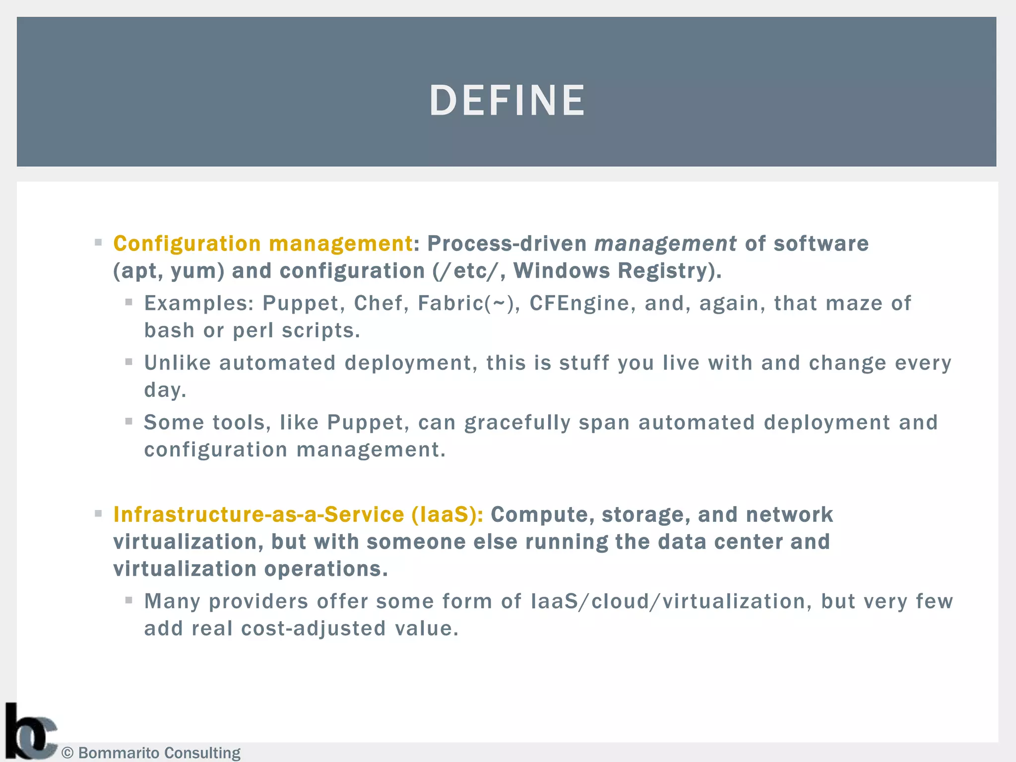DEFINE

    Configuration management: Process-driven management of software
     (apt, yum) and configuration (/ etc/, Windows Registry).
       Examples: Puppet, Chef, Fabric(~), CFEngine, and, again, that maze of
        bash or perl scripts.
       Unlike automated deployment, this is stuff you live with and change every
        day.
       Some tools, like Puppet, can gracefully span automated deployment and
        configuration management.

    Infrastructure-as-a-Service (IaaS): Compute, storage, and network
     virtualization, but with someone else running the data center and
     virtualization operations.
       Many providers offer some form of IaaS/cloud/virtualization, but very few
        add real cost-adjusted value.




© Bommarito Consulting
 