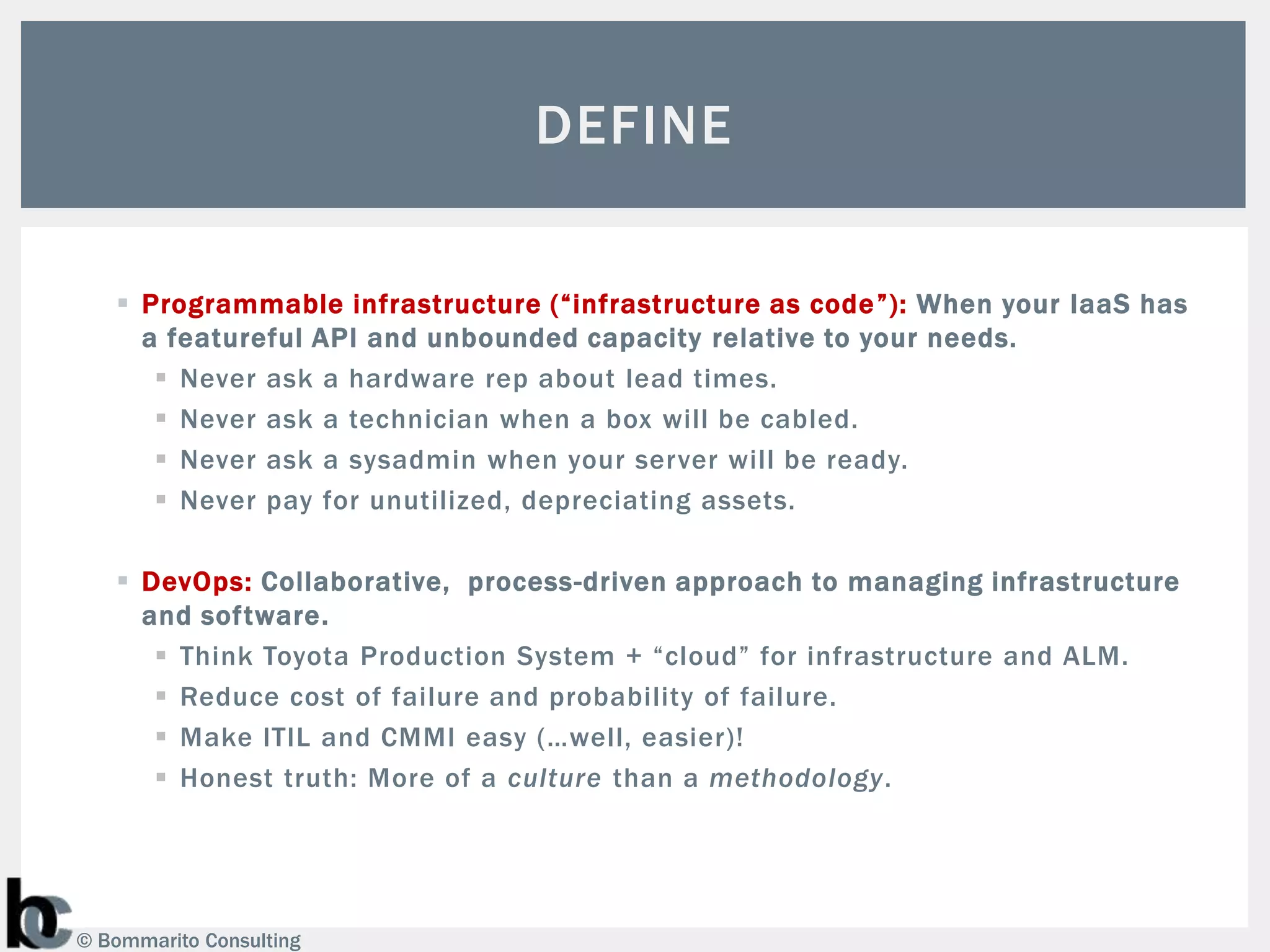 DEFINE

    Programmable infrastructure (“infrastructure as code ”): When your IaaS has
     a featureful API and unbounded capacity relative to your needs.
       Never ask a hardware rep about lead times.
       Never ask a technician when a box will be cabled.
       Never ask a sysadmin when your server will be ready.
       Never pay for unutilized, depreciating assets.

    DevOps: Collaborative, process-driven approach to managing infrastructure
     and software.
       Think Toyota Production System + “cloud” for infrastructure and ALM.
       Reduce cost of failure and probability of failure.
       Make ITIL and CMMI easy (…well, easier)!
       Honest truth: More of a culture than a methodology.




© Bommarito Consulting
 