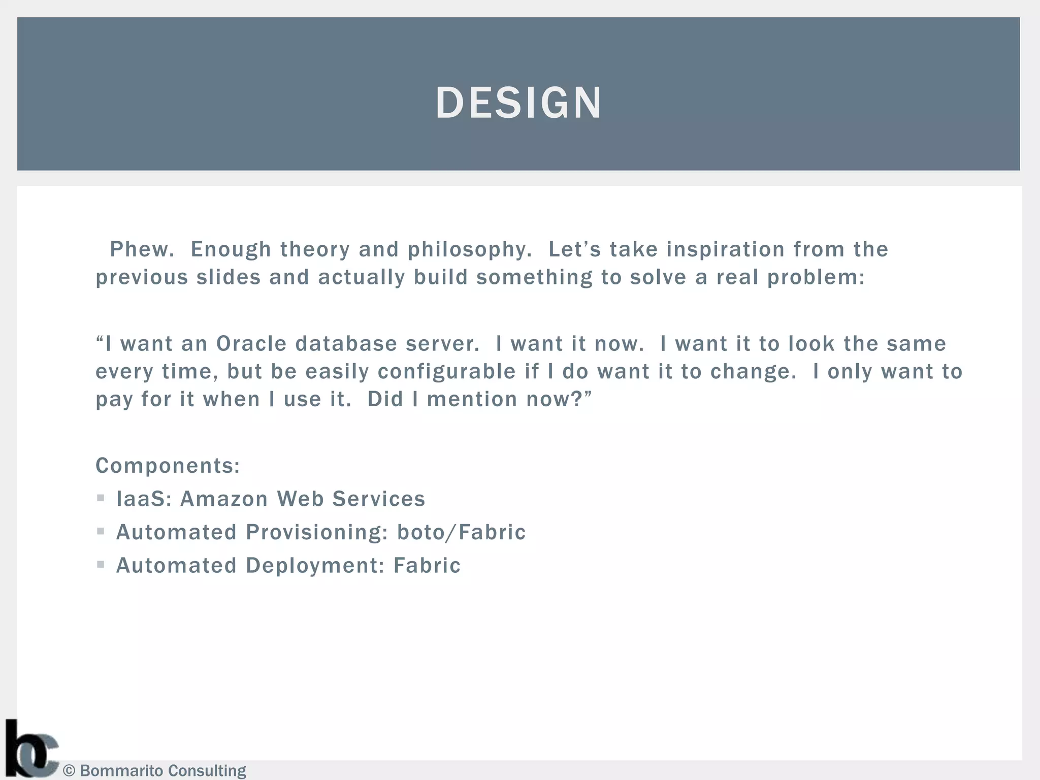DESIGN

    Phew. Enough theory and philosophy. Let’s take inspiration from the
   previous slides and actually build something to solve a real problem:

   “I want an Oracle database server. I want it now. I want it to look the same
   every time, but be easily configurable if I do want it to change. I only want to
   pay for it when I use it. Did I mention now?”

   Components:
    IaaS: Amazon Web Services
    Automated Provisioning: boto/Fabric
    Automated Deployment: Fabric




© Bommarito Consulting
 