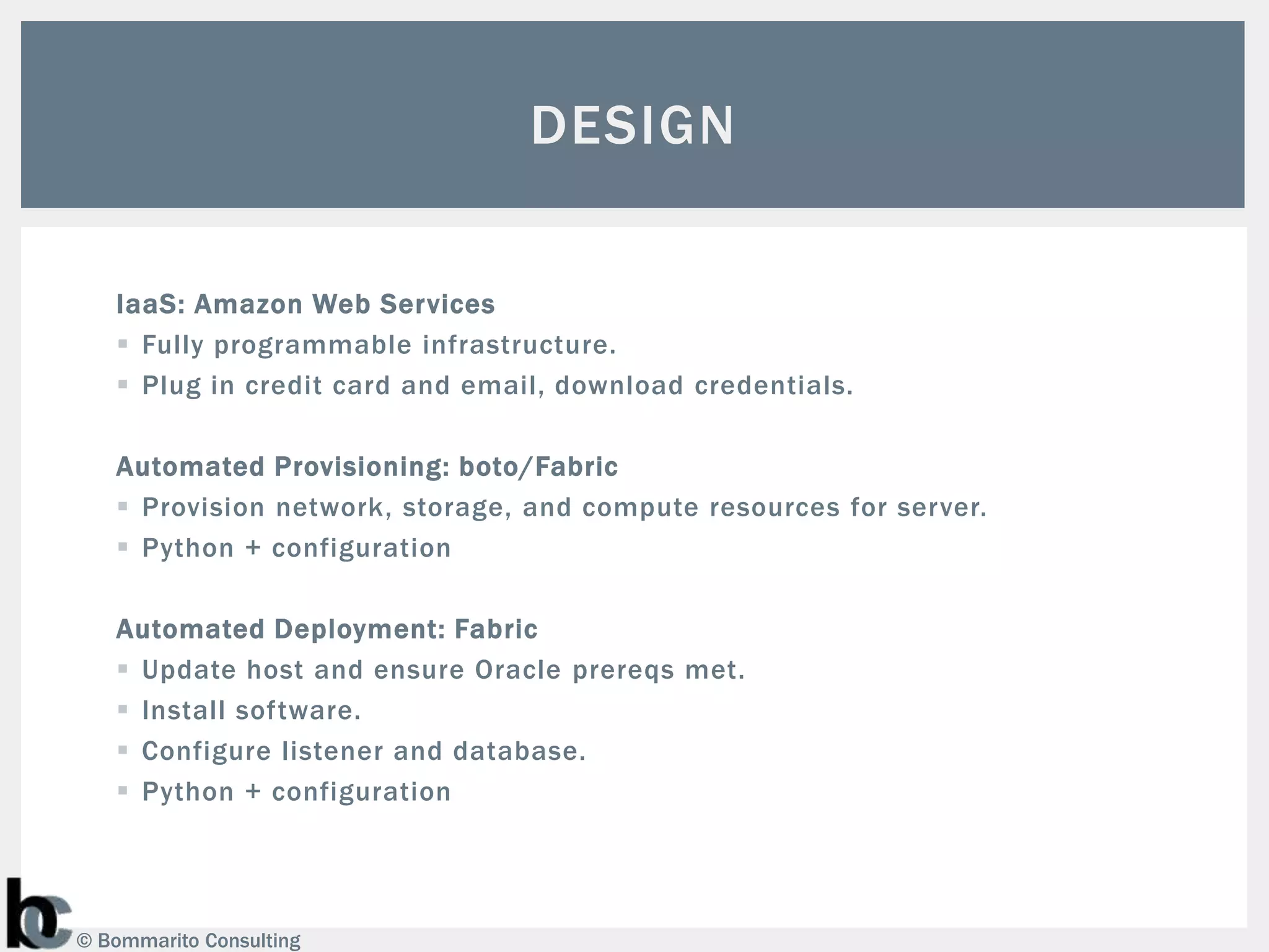 DESIGN

   IaaS: Amazon Web Services
    Fully programmable infrastructure.
    Plug in credit card and email, download credentials.

   Automated Provisioning: boto/Fabric
    Provision network, storage, and compute resources for server.
    Python + configuration

   Automated Deployment: Fabric
    Update host and ensure Oracle prereqs met.
    Install software.
    Configure listener and database.
    Python + configuration




© Bommarito Consulting
 