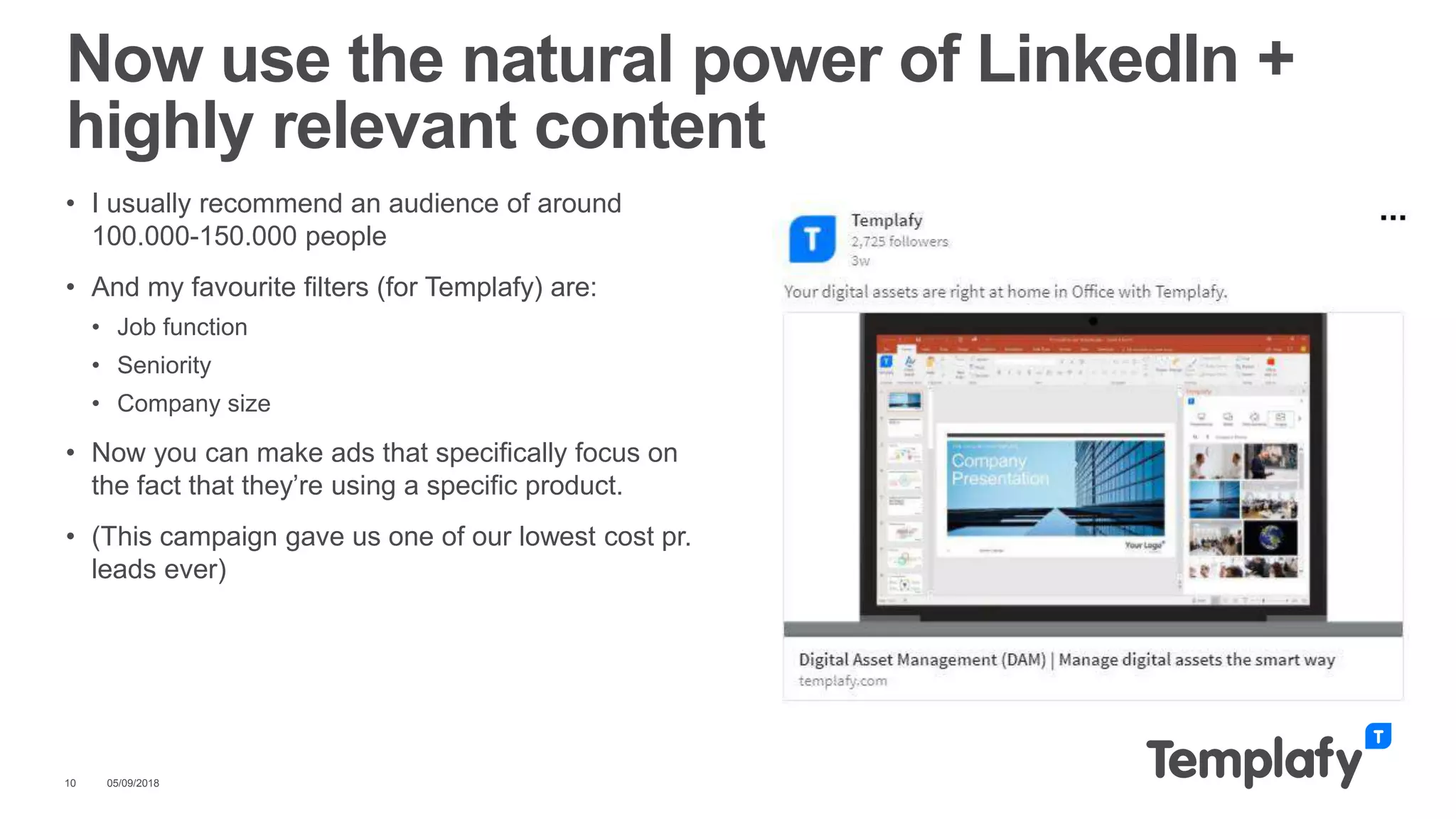 • I usually recommend an audience of around
100.000-150.000 people
• And my favourite filters (for Templafy) are:
• Job function
• Seniority
• Company size
• Now you can make ads that specifically focus on
the fact that they’re using a specific product.
• (This campaign gave us one of our lowest cost pr.
leads ever)
05/09/201810
Now use the natural power of LinkedIn +
highly relevant content
 