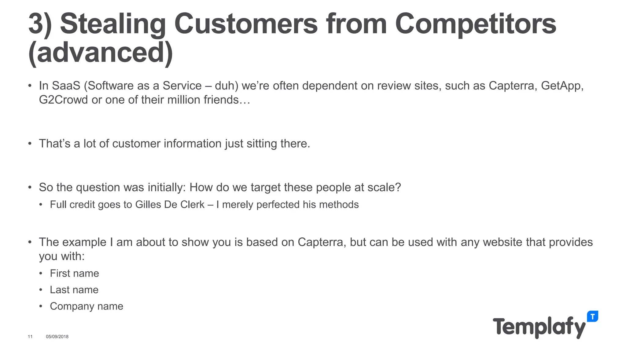 • In SaaS (Software as a Service – duh) we’re often dependent on review sites, such as Capterra, GetApp,
G2Crowd or one of their million friends…
• That’s a lot of customer information just sitting there.
• So the question was initially: How do we target these people at scale?
• Full credit goes to Gilles De Clerk – I merely perfected his methods
• The example I am about to show you is based on Capterra, but can be used with any website that provides
you with:
• First name
• Last name
• Company name
05/09/201811
3) Stealing Customers from Competitors
(advanced)
 