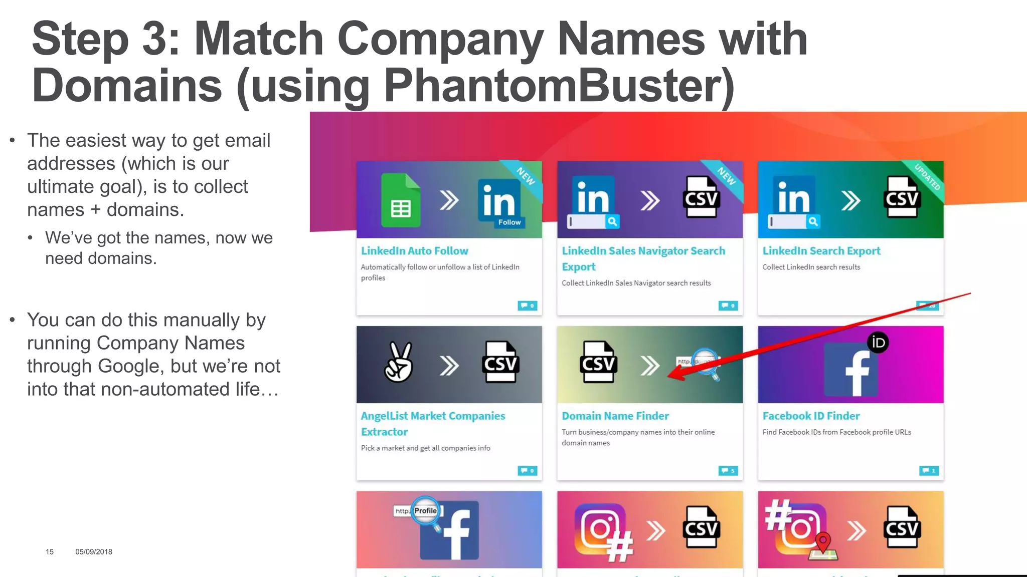 • The easiest way to get email
addresses (which is our
ultimate goal), is to collect
names + domains.
• We’ve got the names, now we
need domains.
• You can do this manually by
running Company Names
through Google, but we’re not
into that non-automated life…
05/09/201815
Step 3: Match Company Names with
Domains (using PhantomBuster)
 