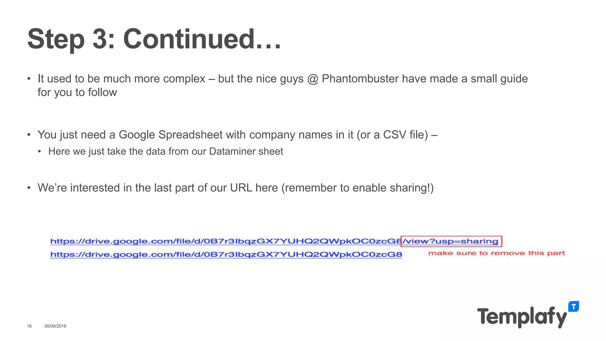 • It used to be much more complex – but the nice guys @ Phantombuster have made a small guide
for you to follow
• You just need a Google Spreadsheet with company names in it (or a CSV file) –
• Here we just take the data from our Dataminer sheet
• We’re interested in the last part of our URL here (remember to enable sharing!)
05/09/201816
Step 3: Continued…
 