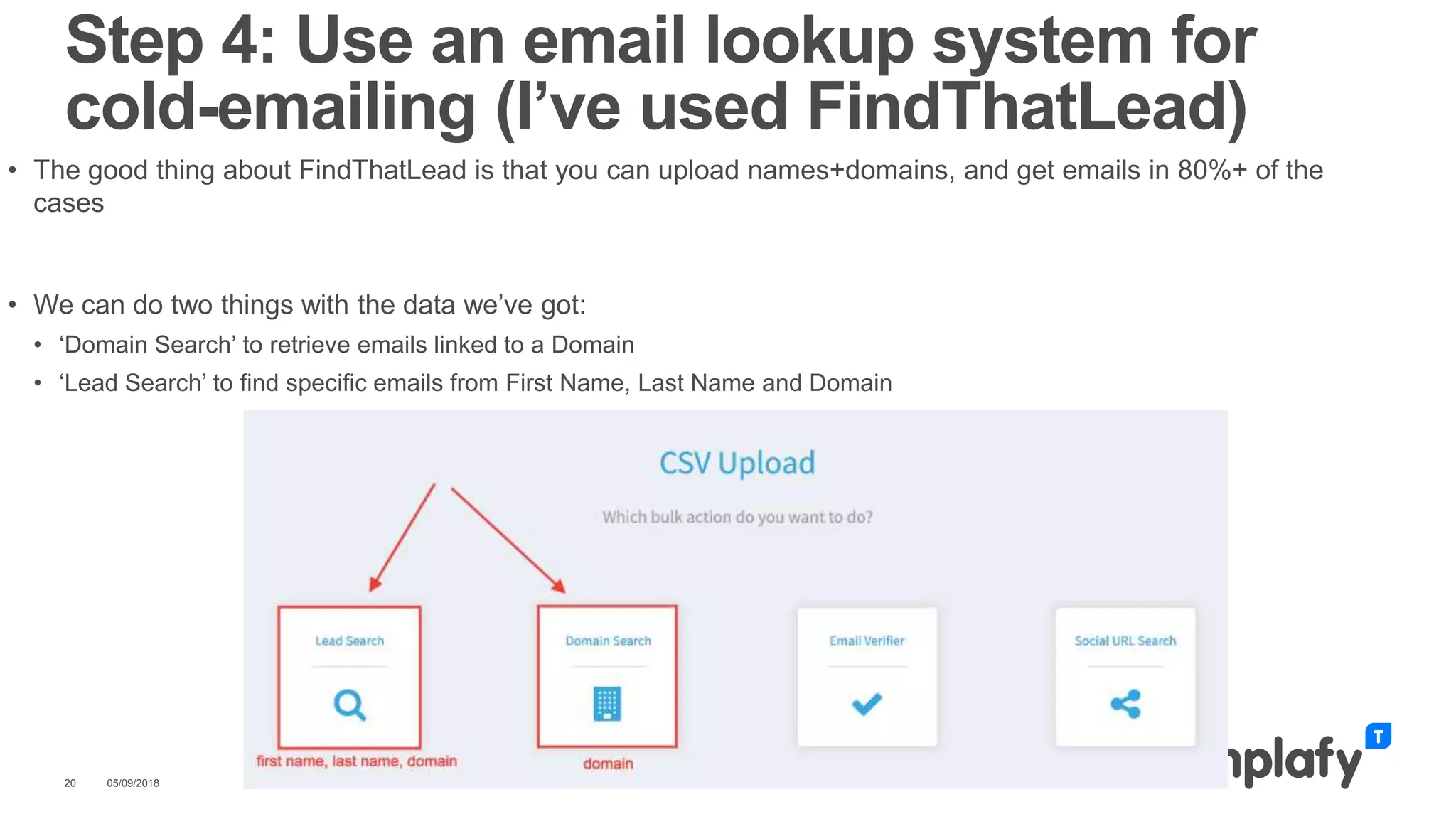 • The good thing about FindThatLead is that you can upload names+domains, and get emails in 80%+ of the
cases
• We can do two things with the data we’ve got:
• ‘Domain Search’ to retrieve emails linked to a Domain
• ‘Lead Search’ to find specific emails from First Name, Last Name and Domain
05/09/201820
Step 4: Use an email lookup system for
cold-emailing (I’ve used FindThatLead)
 