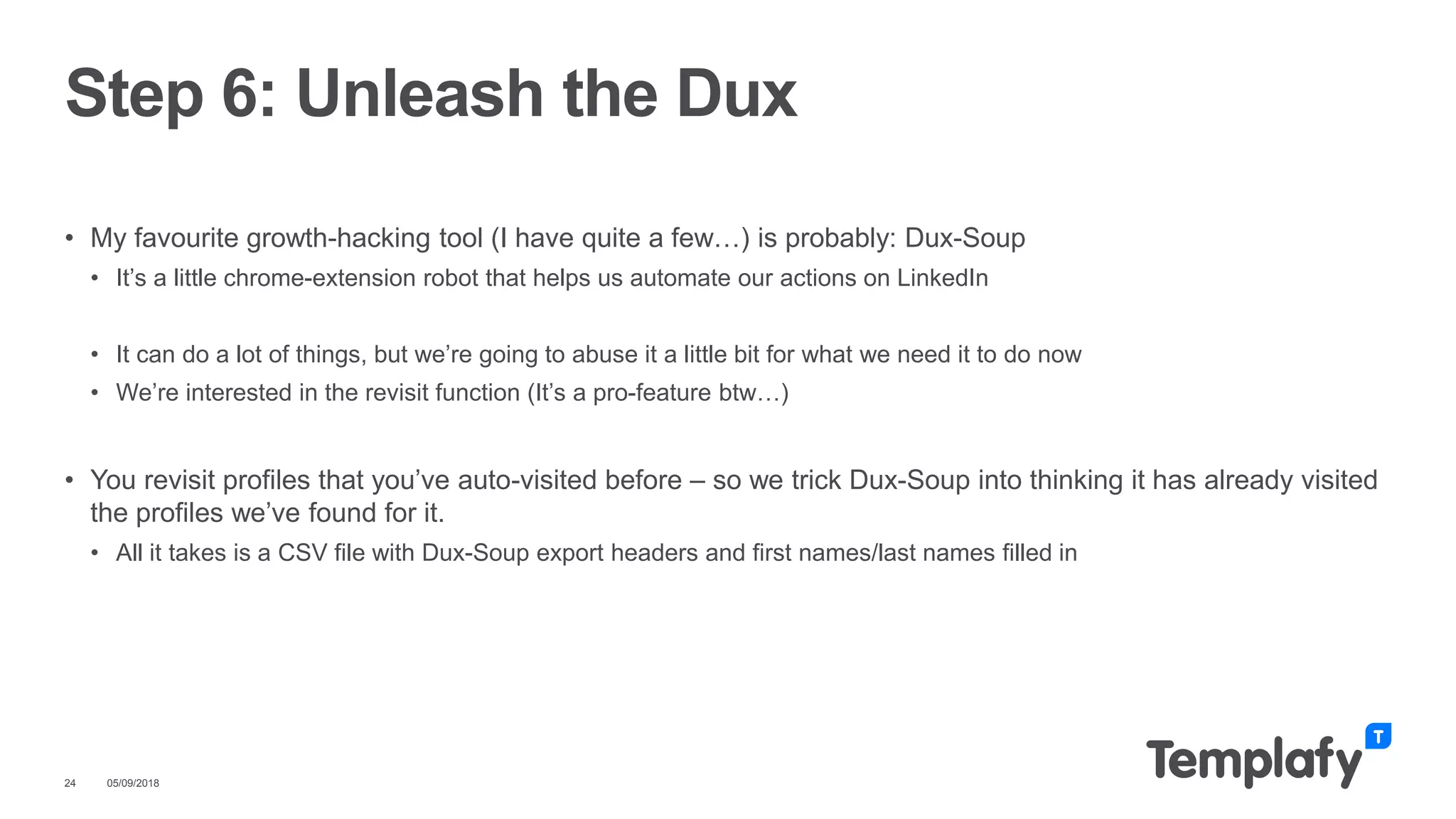 • My favourite growth-hacking tool (I have quite a few…) is probably: Dux-Soup
• It’s a little chrome-extension robot that helps us automate our actions on LinkedIn
• It can do a lot of things, but we’re going to abuse it a little bit for what we need it to do now
• We’re interested in the revisit function (It’s a pro-feature btw…)
• You revisit profiles that you’ve auto-visited before – so we trick Dux-Soup into thinking it has already visited
the profiles we’ve found for it.
• All it takes is a CSV file with Dux-Soup export headers and first names/last names filled in
05/09/201824
Step 6: Unleash the Dux
 
