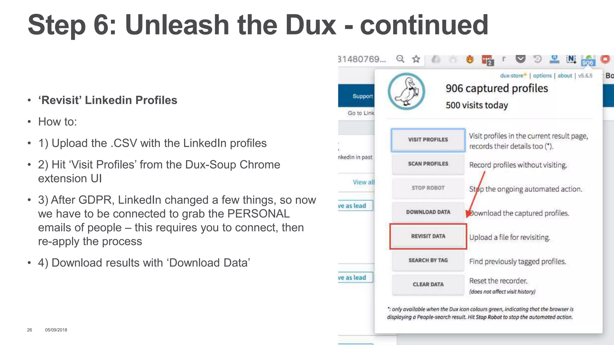 • ‘Revisit’ Linkedin Profiles
• How to:
• 1) Upload the .CSV with the LinkedIn profiles
• 2) Hit ‘Visit Profiles’ from the Dux-Soup Chrome
extension UI
• 3) After GDPR, LinkedIn changed a few things, so now
we have to be connected to grab the PERSONAL
emails of people – this requires you to connect, then
re-apply the process
• 4) Download results with ‘Download Data’
05/09/201826
Step 6: Unleash the Dux - continued
 