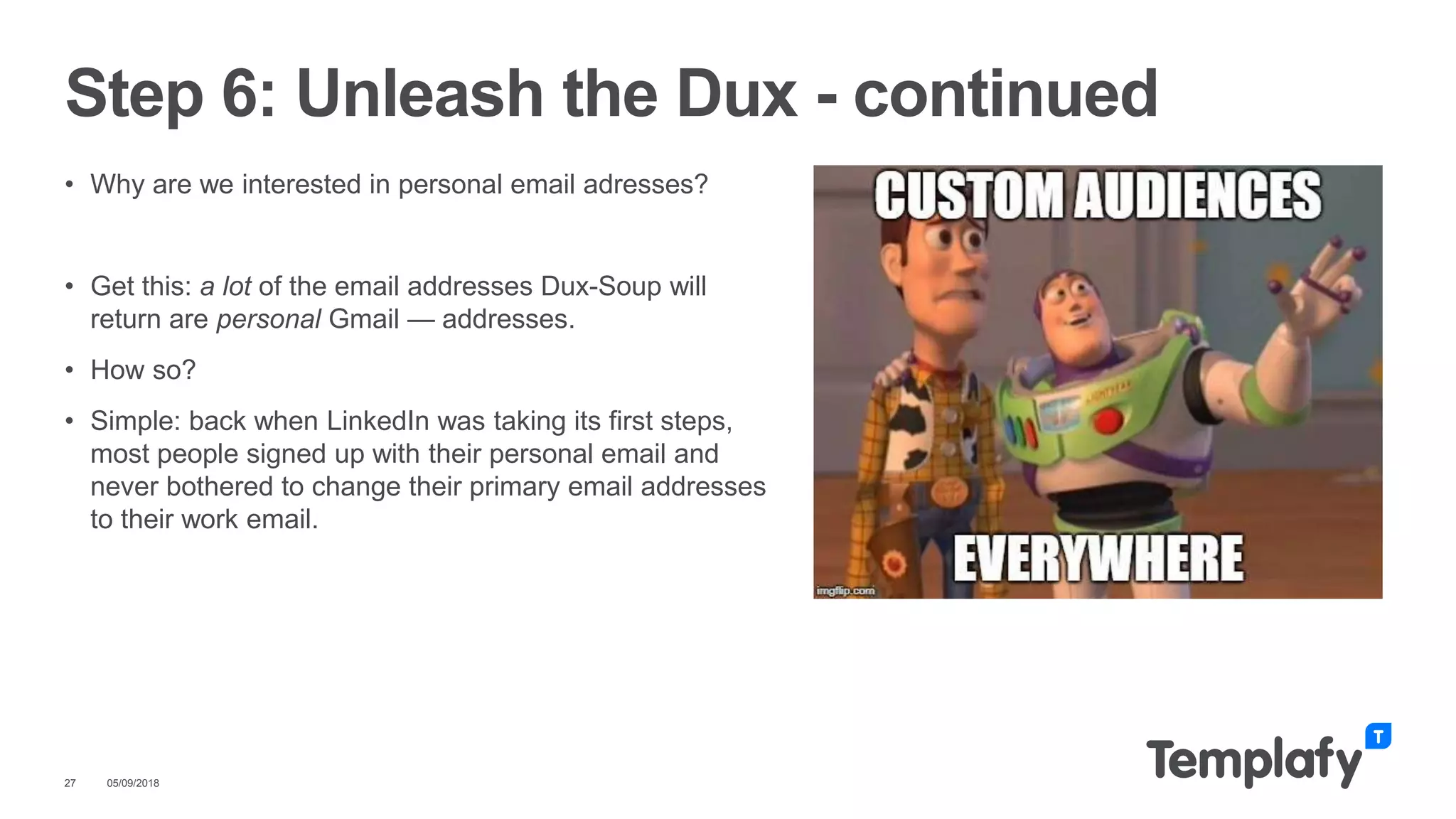 • Why are we interested in personal email adresses?
• Get this: a lot of the email addresses Dux-Soup will
return are personal Gmail — addresses.
• How so?
• Simple: back when LinkedIn was taking its first steps,
most people signed up with their personal email and
never bothered to change their primary email addresses
to their work email.
05/09/201827
Step 6: Unleash the Dux - continued
 