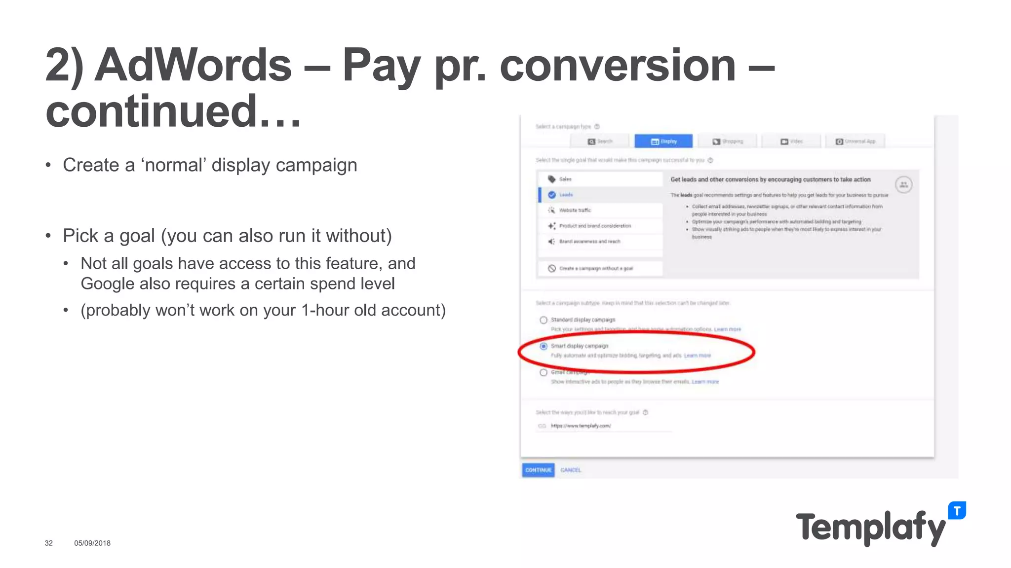 05/09/201832
2) AdWords – Pay pr. conversion –
continued…
• Create a ‘normal’ display campaign
• Pick a goal (you can also run it without)
• Not all goals have access to this feature, and
Google also requires a certain spend level
• (probably won’t work on your 1-hour old account)
 