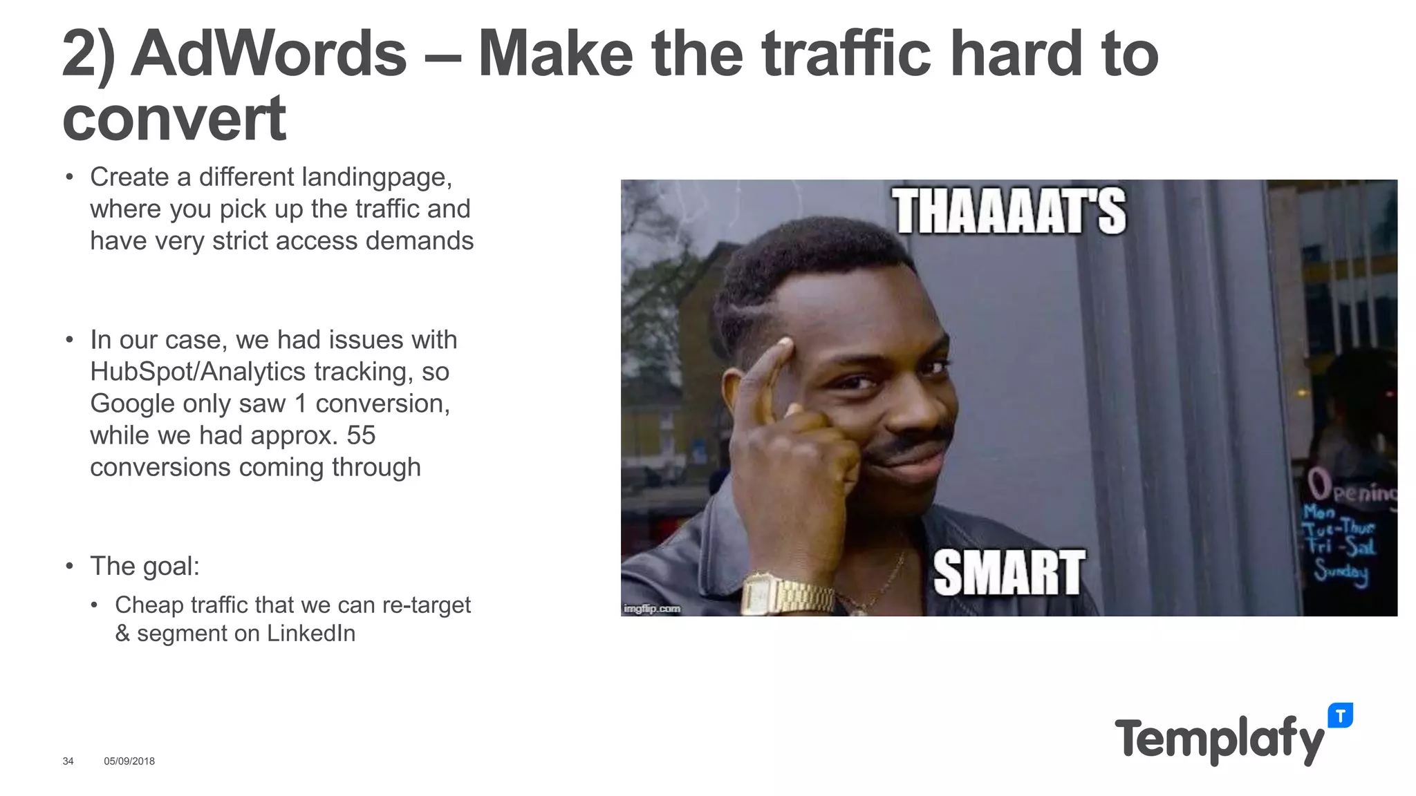 • Create a different landingpage,
where you pick up the traffic and
have very strict access demands
• In our case, we had issues with
HubSpot/Analytics tracking, so
Google only saw 1 conversion,
while we had approx. 55
conversions coming through
• The goal:
• Cheap traffic that we can re-target
& segment on LinkedIn
05/09/201834
2) AdWords – Make the traffic hard to
convert
 
