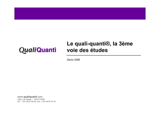 Le quali-quanti®, la 3ème
                                                voie des études
                                                Semo 2006




www.qualiquanti.com
12bis, rue Desaix • 75015 PARIS
Tel : +331.45.67.62.06 Fax : +331.45.67.41.44
   1
 