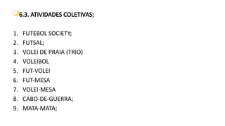 6.3. ATIVIDADES COLETIVAS;
1. FUTEBOL SOCIETY;
2. FUTSAL;
3. VOLEI DE PRAIA (TRIO)
4. VOLEIBOL
5. FUT-VOLEI
6. FUT-MESA
7. VOLEI-MESA
8. CABO-DE-GUERRA;
9. MATA-MATA;
 