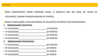 9. REGULAMENTAÇÃO
SERÁ CONSIDERADO COMO CAMPEÃO GERAL, O MÓDULO QUE NO FINAL DE TODAS AS
ATIVIDADES, SOMAR O MAIOR NÚMERO DE PONTOS.
PARA A PONTUAÇÃO, FICAM DEFINIDOS OS SEGUINTES CRITÉRIOS POR MODALIDADES:
1. MODALIDADES COLETIVAS:
• 1º COLOCADO_________________________10 PONTOS.
• 2º COLOCADO_________________________07 PONTOS.
• 3º COLOCADO_________________________04 PONTOS
• 4º COLOCADO_________________________02 PONTOS
2. MODALIDADES INDIVIDUAIS:
• 1º COLOCADO_________________________05 PONTOS.
• 2º COLOCADO_________________________03 PONTO.
• 3º COLOCADO_________________________01 PONTO
• 4º COLOCADO_________________________00 PONTO
 