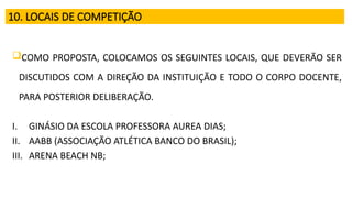10. LOCAIS DE COMPETIÇÃO
COMO PROPOSTA, COLOCAMOS OS SEGUINTES LOCAIS, QUE DEVERÃO SER
DISCUTIDOS COM A DIREÇÃO DA INSTITUIÇÃO E TODO O CORPO DOCENTE,
PARA POSTERIOR DELIBERAÇÃO.
I. GINÁSIO DA ESCOLA PROFESSORA AUREA DIAS;
II. AABB (ASSOCIAÇÃO ATLÉTICA BANCO DO BRASIL);
III. ARENA BEACH NB;
 