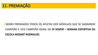 11. PREMIAÇÃO
SERÃO PREMIADOS TODOS OS ATLETAS DOS MÓDULOS QUE SE SAGRAREM
CAMPEÃO E VICE CAMPEÃO GERAL DA IIª SEMOR – SEMANA ESPORTIVA DA
ESCOLA MOZART RODRIGUES
 