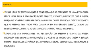 12. AVALIAÇÃO.
NESSA LINHA DE ENTENDIMENTO E CONSIDERANDO AS CARÊNCIAS DE UMA ESTRUTURA
FÍSICA IDEAL PARA A REALIZAÇÃO DESTE PROJETO, ESTAMOS CONVICTOS QUE A NOSSA
FORÇA DE VONTADE SUPERARÁ TODAS AS DIFICULDADES ADVINDAS. CIENTES ESTAMOS
QUE O MESMO, TEM TUDO PARA CULMINAR EM UM GRANDE EVENTO, DANDO UM
SENTIDO MAIS COMPLETO AO DESENVOLVIMENTO DO NOSSO TRABALHO.
ESPERAMOS SER CONDIZENTES NA REALIZAÇÃO DO MESMO E DIANTE DA NOSSA
PROPOSTA INCENTIVAR A PARTICIPAÇÃO E O GOSTO DE TODOS QUE FAZEM A ESCOLA
MOZART RODRIGUES Á PRÁTICA DE ATIVIDADES FÍSICAS, DESPORTIVAS, RECREATIVAS E
CULTURAIS.
 