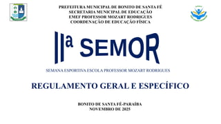 PREFEITURA MUNICIPAL DE BONITO DE SANTA FÉ
SECRETARIA MUNICIPAL DE EDUCAÇÃO
EMEF PROFESSOR MOZART RODRIGUES
COORDENAÇÃO DE EDUCAÇÃO FÍSICA
SEMANA ESPORTIVA ESCOLA PROFESSOR MOZART RODRIGUES
REGULAMENTO GERAL E ESPECÍFICO
BONITO DE SANTA FÉ-PARAÍBA
NOVEMBRO DE 2025
 